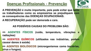 Doenças Profissionais - Prevenção
A PREVENÇÃO é muito importante, pois pode evitar que tanto
os trabalhadores como os empresários se prejudiquem com
as consequências das DOENÇAS OCUPACIONAIS.
A RECUPERAÇÃO pode ser demorada e cara.
AS POSSÍVEIS CAUSAS DO PROBLEMA SÃO:
=> AGENTES FÍSICOS (ruído, temperatura, vibrações e
radiações)
=> AGENTES QUÍMICOS (utilizados nas indústrias, podem
causar danos à saúde)
=> AGENTES BIOLÓGICOS (microrganismos como bactérias,
vírus e fungos).
 