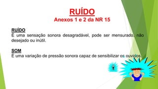 RUÍDO
É uma sensação sonora desagradável, pode ser mensurado, não
desejado ou inútil.
SOM
É uma variação de pressão sonora capaz de sensibilizar os ouvidos.
RUÍDO
Anexos 1 e 2 da NR 15
 