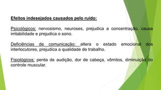 Efeitos indesejados causados pelo ruído:
Psicológicos: nervosismo, neuroses, prejudica a concentração, causa
irritabilidade e prejudica o sono.
Deficiências de comunicação: altera o estado emocional dos
interlocutores, prejudica a qualidade de trabalho.
Fisiológicos: perda de audição, dor de cabeça, vômitos, diminuição do
controle muscular.
 