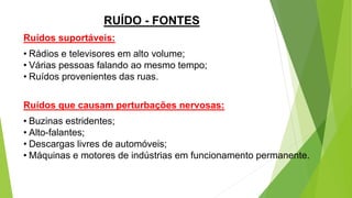 Ruídos suportáveis:
• Rádios e televisores em alto volume;
• Várias pessoas falando ao mesmo tempo;
• Ruídos provenientes das ruas.
Ruídos que causam perturbações nervosas:
• Buzinas estridentes;
• Alto-falantes;
• Descargas livres de automóveis;
• Máquinas e motores de indústrias em funcionamento permanente.
RUÍDO - FONTES
 