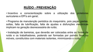 RUÍDO - PREVENÇÃO
• Incentivo e conscientização sobre a utilização dos protetores
auriculares e EPI’s em geral;
• Programa de manutenção periódica do maquinário, pois peças gastas,
soltas, falta de lubrificação, falta de ajustes e disfunções mecânicas
implicam na geração desnecessária de ruído;
• Instalação de barreiras, que deverão ser colocadas entre as fontes de
ruído e os trabalhadores, podendo ser formadas por painéis fixos ou
móveis, constituídos com materiais isolantes, minimizando o ruído.
 