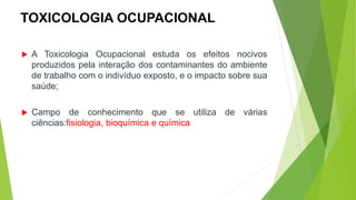 TOXICOLOGIA OCUPACIONAL
 A Toxicologia Ocupacional estuda os efeitos nocivos
produzidos pela interação dos contaminantes do ambiente
de trabalho com o indivíduo exposto, e o impacto sobre sua
saúde;
 Campo de conhecimento que se utiliza de várias
ciências:fisiologia, bioquímica e química
 