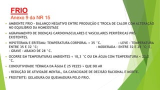 FRIO
Anexo 9 da NR 15
 AMBIENTE FRIO – BALANÇO NEGATIVO ENTRE PRODUÇÃO E TROCA DE CALOR COM ALTERAÇÃO
NO EQUILÍBRIO DA HOMEOSTASE
 AGRAVAMENTO DE DOENÇAS CARDIOVASCULARES E VASCULARES PERIFÉRICAS PRÉ-
EXISTENTES.
 HIPOTERMIA E ERITEMA: TEMPERATURA CORPORAL < 35 °C. - LEVE - TEMPERATURA
ENTRE 35 E 32 °C; - MODERADA - ENTRE 32 E 28 °C; E,
- GRAVE - ABAIXO DE 28 °C.
 OCORRE EM TEMPERATURAS AMBIENTES < 18,3 °C OU EM ÁGUA COM TEMPERATURA < 22,2
°C.
 CONDUTIVIDADE TÉRMICA DA ÁGUA É 25 VEZES > QUE DO AR
- REDUÇÃO DE ATIVIDADE MENTAL, DA CAPACIDADE DE DECISÃO RACIONAL E MORTE.
 FROSTBITE: GELADURA OU QUEIMADURA PELO FRIO.
 