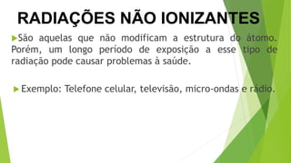 São aquelas que não modificam a estrutura do átomo.
Porém, um longo período de exposição a esse tipo de
radiação pode causar problemas à saúde.
 Exemplo: Telefone celular, televisão, micro-ondas e rádio.
RADIAÇÕES NÃO IONIZANTES
 