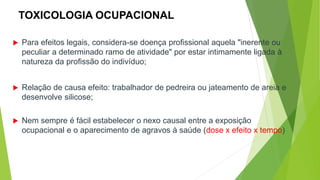 TOXICOLOGIA OCUPACIONAL
 Para efeitos legais, considera-se doença profissional aquela "inerente ou
peculiar a determinado ramo de atividade" por estar intimamente ligada à
natureza da profissão do indivíduo;
 Relação de causa efeito: trabalhador de pedreira ou jateamento de areia e
desenvolve silicose;
 Nem sempre é fácil estabelecer o nexo causal entre a exposição
ocupacional e o aparecimento de agravos à saúde (dose x efeito x tempo)
 