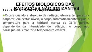 Ocorre quando a absorção da radiação eleva a temperatura
corporal; em certos níveis, o corpo automaticamente regula a
temperatura para a habitual (cerca de 36°); porém,
dependendo da intensidade de radiação, o corpo não
consegue mais manter a temperatura estável.
EFEITOS TÉRMICOS - Aquecimento
CIÊNCIAS, 9º Ano
Efeitos do eletromagnetismo no cotidiano
EFEITOS BIOLÓGICOS DAS
RADIAÇÕES NÃO IONIZANTES
 