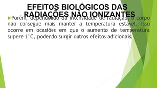 Porém, dependendo da intensidade de radiação, o corpo
não consegue mais manter a temperatura estável. Isso
ocorre em ocasiões em que o aumento de temperatura
supere 1°C, podendo surgir outros efeitos adicionais.
CIÊNCIAS, 9º Ano
Efeitos do eletromagnetismo no cotidiano
EFEITOS BIOLÓGICOS DAS
RADIAÇÕES NÃO IONIZANTES
 