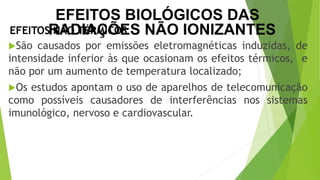 São causados por emissões eletromagnéticas induzidas, de
intensidade inferior às que ocasionam os efeitos térmicos, e
não por um aumento de temperatura localizado;
Os estudos apontam o uso de aparelhos de telecomunicação
como possíveis causadores de interferências nos sistemas
imunológico, nervoso e cardiovascular.
EFEITOS NÃO TÉRMICOS
EFEITOS BIOLÓGICOS DAS
RADIAÇÕES NÃO IONIZANTES
 