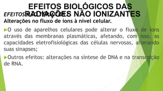 O uso de aparelhos celulares pode alterar o fluxo de íons
através das membranas plasmáticas, afetando, com isso, as
capacidades eletrofisiológicas das células nervosas, alterando
suas sinapses;
Outros efeitos: alterações na síntese de DNA e na transcrição
de RNA.
EFEITOS NÃO TÉRMICOS /
Alterações no fluxo de íons à nível celular.
EFEITOS BIOLÓGICOS DAS
RADIAÇÕES NÃO IONIZANTES
 