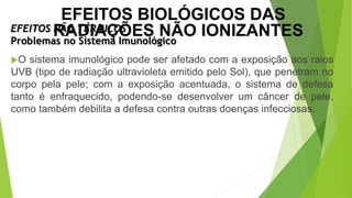 O sistema imunológico pode ser afetado com a exposição aos raios
UVB (tipo de radiação ultravioleta emitido pelo Sol), que penetram no
corpo pela pele; com a exposição acentuada, o sistema de defesa
tanto é enfraquecido, podendo-se desenvolver um câncer de pele,
como também debilita a defesa contra outras doenças infecciosas.
EFEITOS NÃO TÉRMICOS
Problemas no Sistema Imunológico
EFEITOS BIOLÓGICOS DAS
RADIAÇÕES NÃO IONIZANTES
 