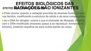 Pode ocorrer quando a radiação provinda de diversas fontes penetra
nos tecidos, modificando a estrutura da célula e de seus componentes;
se o DNA for atingido, ocorre o que é chamado de Mutação. A célula
com o DNA modificado (mutante) passa a se reproduzir, formando os
tumores, podendo espalhar-se para outras partes do corpo.
EFEITOS NÃO TÉRMICOS / CÂNCER
EFEITOS BIOLÓGICOS DAS
RADIAÇÕES NÃO IONIZANTES
 