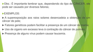 Obs.: É importante lembrar que, dependendo do tipo de CÂNCER, ele
pode ser causado por diversos fatores;
EXEMPLOS:
 A superexposição aos raios solares desencadeia a obtenção de um
câncer de pele;
 Fatores genéticos podem facilitar a presença de um câncer de mama;
 Uso de cigarro em excesso leva à contração do câncer de pulmão;
 Presença de alguns vírus podem causar leucemia.
 