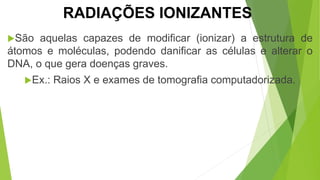 São aquelas capazes de modificar (ionizar) a estrutura de
átomos e moléculas, podendo danificar as células e alterar o
DNA, o que gera doenças graves.
Ex.: Raios X e exames de tomografia computadorizada.
RADIAÇÕES IONIZANTES
 
