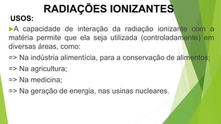 A capacidade de interação da radiação ionizante com a
matéria permite que ela seja utilizada (controladamente) em
diversas áreas, como:
=> Na indústria alimentícia, para a conservação de alimentos;
=> Na agricultura;
=> Na medicina;
=> Na geração de energia, nas usinas nucleares.
USOS:
CIÊNCIAS, 9º Ano
Efeitos do eletromagnetismo no cotidiano
RADIAÇÕES IONIZANTES
 
