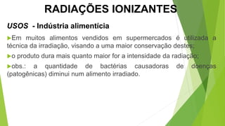 USOS - Indústria alimentícia
Em muitos alimentos vendidos em supermercados é utilizada a
técnica da irradiação, visando a uma maior conservação destes;
o produto dura mais quanto maior for a intensidade da radiação;
obs.: a quantidade de bactérias causadoras de doenças
(patogênicas) diminui num alimento irradiado.
CIÊNCIAS, 9º Ano
Efeitos do eletromagnetismo no cotidiano
RADIAÇÕES IONIZANTES
 