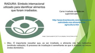 Imagem: Original uploader foi CALTD no en.wikipedia / Domínio Público no EUA.
RADURA: Símbolo internacional
utilizado para identificar alimentos
que foram irradiados. Carne irradiada vendida em
supermercado.
http://www.brasilescola.com/quimica/radi
oatividade-nos-alimentos-na-
agricultura.htm
 Obs.: É importante ressaltar que, ao ser irradiado, o alimento não fica radioativo
(emitindo radiação). O processo de irradiação é semelhante ao que é utilizado no micro-
ondas doméstico.
 
