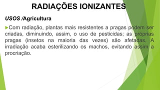 Com radiação, plantas mais resistentes a pragas podem ser
criadas, diminuindo, assim, o uso de pesticidas; as próprias
pragas (insetos na maioria das vezes) são afetadas. A
irradiação acaba esterilizando os machos, evitando assim a
procriação.
USOS /Agricultura
CIÊNCIAS, 9º Ano
Efeitos do eletromagnetismo no cotidiano
RADIAÇÕES IONIZANTES
 