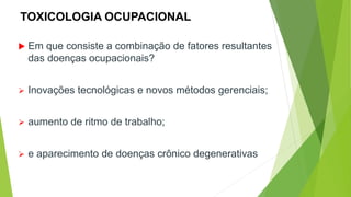 TOXICOLOGIA OCUPACIONAL
 Em que consiste a combinação de fatores resultantes
das doenças ocupacionais?
 Inovações tecnológicas e novos métodos gerenciais;
 aumento de ritmo de trabalho;
 e aparecimento de doenças crônico degenerativas
 