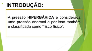 
A pressão HIPERBÁRICA é considerada
uma pressão anormal e por isso também
é classificada como “risco físico”.
INTRODUÇÃO:
 