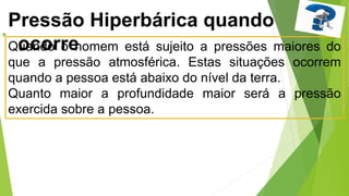 
Quando o homem está sujeito a pressões maiores do
que a pressão atmosférica. Estas situações ocorrem
quando a pessoa está abaixo do nível da terra.
Quanto maior a profundidade maior será a pressão
exercida sobre a pessoa.
Pressão Hiperbárica quando
ocorre
 