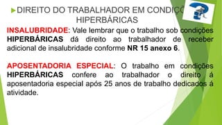 INSALUBRIDADE: Vale lembrar que o trabalho sob condições
HIPERBÁRICAS dá direito ao trabalhador de receber
adicional de insalubridade conforme NR 15 anexo 6.
APOSENTADORIA ESPECIAL: O trabalho em condições
HIPERBÁRICAS confere ao trabalhador o direito á
aposentadoria especial após 25 anos de trabalho dedicados á
atividade.
DIREITO DO TRABALHADOR EM CONDIÇÕES
HIPERBÁRICAS
 