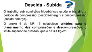 Descida - Subida
O trabalho sob condições hiperbáricas expõe o trabalho a
período de compressão (descida-imergir) e descompressão
(subida-emergir).
O anexo 6 da NR 15 estabelece critérios para o
planejamento das compressões e descompressões, o
limite superior de pressão, que é de 3,4 kg/cm².
 