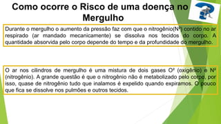 Como ocorre o Risco de uma doença no
Mergulho
Durante o mergulho o aumento da pressão faz com que o nitrogênio(N²) contido no ar
respirado (ar mandado mecanicamente) se dissolva nos tecidos do corpo. A
quantidade absorvida pelo corpo depende do tempo e da profundidade do mergulho.
O ar nos cilindros de mergulho é uma mistura de dois gases O² (oxigênio) e N²
(nitrogênio). A grande questão é que o nitrogênio não é metabolizado pelo corpo, por
isso, quase de nitrogênio tudo que inalamos é expelido quando expiramos. O pouco
que fica se dissolve nos pulmões e outros tecidos.
 