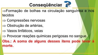 Conseqüências
Formação de bolhas na circulação sanguínea e nos
tecidos
 Compressões nervosas
 Obstrução de artérias,
 Vasos linfáticos, veias
 Provocar reações químicas perigosas no sangue.
Obs.: A soma de alguns desses itens pode levar á
morte.
 