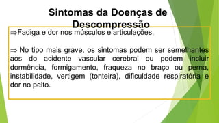 Fadiga e dor nos músculos e articulações,
 No tipo mais grave, os sintomas podem ser semelhantes
aos do acidente vascular cerebral ou podem incluir
dormência, formigamento, fraqueza no braço ou perna,
instabilidade, vertigem (tonteira), dificuldade respiratória e
dor no peito.
Sintomas da Doenças de
Descompressão
 
