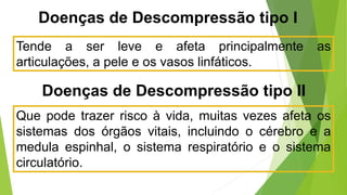 Tende a ser leve e afeta principalmente as
articulações, a pele e os vasos linfáticos.
Doenças de Descompressão tipo I
Doenças de Descompressão tipo II
Que pode trazer risco à vida, muitas vezes afeta os
sistemas dos órgãos vitais, incluindo o cérebro e a
medula espinhal, o sistema respiratório e o sistema
circulatório.
 
