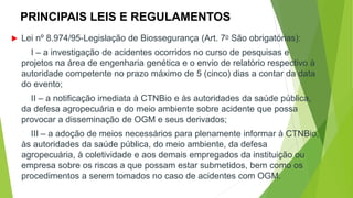 PRINCIPAIS LEIS E REGULAMENTOS
 Lei nº 8.974/95-Legislação de Biossegurança (Art. 7o São obrigatórias):
I – a investigação de acidentes ocorridos no curso de pesquisas e
projetos na área de engenharia genética e o envio de relatório respectivo à
autoridade competente no prazo máximo de 5 (cinco) dias a contar da data
do evento;
II – a notificação imediata à CTNBio e às autoridades da saúde pública,
da defesa agropecuária e do meio ambiente sobre acidente que possa
provocar a disseminação de OGM e seus derivados;
III – a adoção de meios necessários para plenamente informar à CTNBio,
às autoridades da saúde pública, do meio ambiente, da defesa
agropecuária, à coletividade e aos demais empregados da instituição ou
empresa sobre os riscos a que possam estar submetidos, bem como os
procedimentos a serem tomados no caso de acidentes com OGM.
 