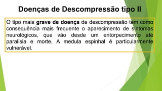 Doenças de Descompressão tipo II
O tipo mais grave de doença de descompressão tem como
consequência mais frequente o aparecimento de sintomas
neurológicos, que vão desde um entorpecimento até
paralisia e morte. A medula espinhal é particularmente
vulnerável.
 