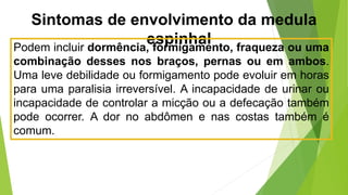 Sintomas de envolvimento da medula
espinhal
Podem incluir dormência, formigamento, fraqueza ou uma
combinação desses nos braços, pernas ou em ambos.
Uma leve debilidade ou formigamento pode evoluir em horas
para uma paralisia irreversível. A incapacidade de urinar ou
incapacidade de controlar a micção ou a defecação também
pode ocorrer. A dor no abdômen e nas costas também é
comum.
 