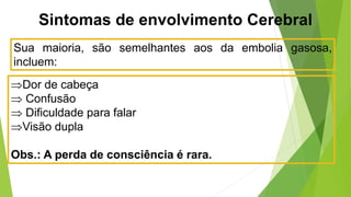 Sintomas de envolvimento Cerebral
Sua maioria, são semelhantes aos da embolia gasosa,
incluem:
Dor de cabeça
 Confusão
 Dificuldade para falar
Visão dupla
Obs.: A perda de consciência é rara.
 