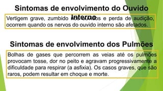 Sintomas de envolvimento do Ouvido
Interno
Vertigem grave, zumbido nos ouvidos e perda de audição,
ocorrem quando os nervos do ouvido interno são afetados.
Bolhas de gases que percorrem as veias até os pulmões
provocam tosse, dor no peito e agravam progressivamente a
dificuldade para respirar (a asfixia). Os casos graves, que são
raros, podem resultar em choque e morte.
Sintomas de envolvimento dos Pulmões
 
