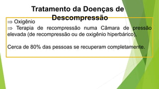  Oxigênio
 Terapia de recompressão numa Câmara de pressão
elevada (de recompressão ou de oxigênio hiperbárico),
Cerca de 80% das pessoas se recuperam completamente.
Tratamento da Doenças de
Descompressão
 