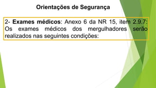 Orientações de Segurança
2- Exames médicos: Anexo 6 da NR 15, item 2.9.7:
Os exames médicos dos mergulhadores serão
realizados nas seguintes condições:
 