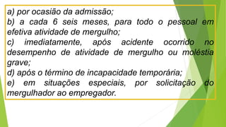 a) por ocasião da admissão;
b) a cada 6 seis meses, para todo o pessoal em
efetiva atividade de mergulho;
c) imediatamente, após acidente ocorrido no
desempenho de atividade de mergulho ou moléstia
grave;
d) após o término de incapacidade temporária;
e) em situações especiais, por solicitação do
mergulhador ao empregador.
 