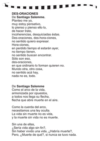 DES-ORACIONES 
De Santiago Salemme. 
Planteo me yo, 
muy estoy pensativo, 
lo pienso y pienso ello lo, 
de hacer trato, 
incoherencias, desquiciadas éstas. 
Des-oraciones, des-hora-ciones, 
no sentido quiero expresar. 
Hora-ciones, 
en perdido tiempo el estarán ayer, 
no tiempo tienen, 
no sentido buscan encontrar. 
Sólo son eso, 
des-oraciones, 
en que ordinario lo forman quieren no. 
Mundo otra, otro cosa, 
no sentido acá hay, 
nada no es, todo. 
De Santiago Salemme 
Como el arco de la vida, 
armonizada por opuestos, 
a todos nos llega su flecha, 
flecha que abre muerte en el aire. 
Como la cuerda del arco, 
necesitamos una ley oculta. 
La vida sin muerte no es vida, 
y la muerte sin vida no es muerte. 
Sin una de ellas, 
¿Sería vida algo sin fin?, 
Sin haber vivido una vida, ¿Habría muerte?, 
Pero, ¿Muerte de qué?, si nunca se tuvo nada. 
 