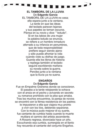 EL TAMBORIL DE LA LLUVIA 
De Edgardo García 
EL TAMBORIL DE LA LLUVIA no cesa; 
ella espera junto a la ventana. 
La tarde en que las ideas 
del teclado parecen lejanas 
y sus papeles se tornan oscuros. 
Piensa en su novio y dice: " boludo". 
Si en los labios de una mujer 
la palabra boludo se enuncia, 
se refiere a un hombre inmaduro 
aferrado a su infancia en penumbras, 
que de toda responsabilidad 
prefiere seguir siendo ajeno 
y sólo puede afrontar la vida 
cuando viste su disfraz de juego. 
Guarda ella los libros de historia 
y repliega también el teclado: 
seguirá escribiendo mañana 
su novela sobre la guerra. 
Percibe junto a la ventana 
que la lluvia ya no suena. 
ENGAÑOS 
De Edgardo García 
Fue en Empalme Graneros donde se conocieron. 
El pasaba a la tarde relojeando la ochava 
con el ansia en el pecho y avivando en secreto 
su romance prohibido con la piba que amaba. 
Tras los muchos encuentros, la pareja de novios 
se encontró con la férrea resistencia en los padres: 
le impusieron a ella que viajara muy pronto 
a vivir con los tíos, debiendo separarse. 
Con la música pudo mejorar él su suerte, 
fue cantante de cumbia hasta cuando la muerte 
mutilara el camino del artista ascendente. 
A Rosario regresa, divorciada hace un año. 
Escuchando esa cumbia, sumergida en el llanto 
hoy recuerda al cantante del conjunto Engaños. 
 