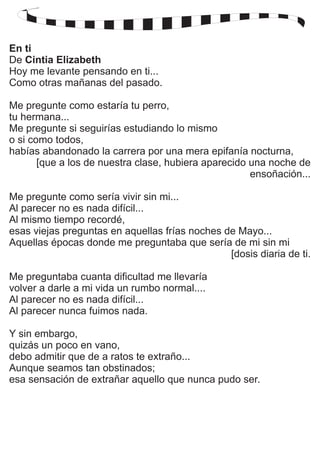 En ti 
De Cintia Elizabeth 
Hoy me levante pensando en ti... 
Como otras mañanas del pasado. 
Me pregunte como estaría tu perro, 
tu hermana... 
Me pregunte si seguirías estudiando lo mismo 
o si como todos, 
habías abandonado la carrera por una mera epifanía nocturna, 
[que a los de nuestra clase, hubiera aparecido una noche de 
ensoñación... 
Me pregunte como sería vivir sin mi... 
Al parecer no es nada difícil... 
Al mismo tiempo recordé, 
esas viejas preguntas en aquellas frías noches de Mayo... 
Aquellas épocas donde me preguntaba que sería de mi sin mi 
[dosis diaria de ti. 
Me preguntaba cuanta dificultad me llevaría 
volver a darle a mi vida un rumbo normal.... 
Al parecer no es nada difícil... 
Al parecer nunca fuimos nada. 
Y sin embargo, 
quizás un poco en vano, 
debo admitir que de a ratos te extraño... 
Aunque seamos tan obstinados; 
esa sensación de extrañar aquello que nunca pudo ser. 
 