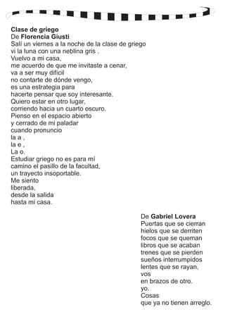 Clase de griego 
De Florencia Giusti 
Salí un viernes a la noche de la clase de griego 
vi la luna con una neblina gris . 
Vuelvo a mi casa, 
me acuerdo de que me invitaste a cenar, 
va a ser muy difícil 
no contarte de dónde vengo, 
es una estrategia para 
hacerte pensar que soy interesante. 
Quiero estar en otro lugar, 
corriendo hacia un cuarto oscuro. 
Pienso en el espacio abierto 
y cerrado de mi paladar 
cuando pronuncio 
la a , 
la e , 
La o. 
Estudiar griego no es para mí 
camino el pasillo de la facultad, 
un trayecto insoportable. 
Me siento 
liberada, 
desde la salida 
hasta mi casa. 
De Gabriel Lovera 
Puertas que se cierran 
hielos que se derriten 
focos que se queman 
libros que se acaban 
trenes que se pierden 
sueños interrumpidos 
lentes que se rayan, 
vos 
en brazos de otro. 
yo. 
Cosas 
que ya no tienen arreglo. 
 