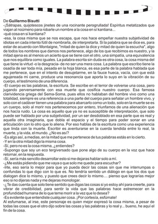 De Guillermo Bisutti 
-¡Sátrapas, quijotescos jinetes de una rocinante perogrullada! Espíritus metatizados que 
viajan al noúmeno para robarle un nombre a la cosa en sí kantiana... 
-qué cosa en sí kantiana? 
-esa, la cosa misma que se nos escapa, que nos hace empeñar nuestra subjetividad de 
idiotas en cada intento fútil de nombrarla, de interpretarla. Si la palabra que se dice es, para 
estar de acuerdo con Montaigne, "mitad de quien la dice y mitad de quien la escucha", algo 
de todos los nombres que damos nos pertenece, algo de los que recibimos es nuestro, y la 
mitad ajena es al menos un acierto que se tiene con el otro, una simpatía, una equivalencia 
que nos equilibra como iguales. La palabra escrita sin duda es otra cosa, la cosa misma del 
que tiene la virtud -o la desgracia- de no ser una mera cosa. La palabra que escribo tiene la 
osadía de ser toda mía, pesada en la hoja blanca, es esa parte de la palabra hablada que 
me pertenece, que en el intento de desujetarme, en la fauce hueca, vacía, con que está 
agujereada mi carne, produce una resonancia que aporta lo suyo en la vibración de su 
cuerpo, el testimonio de una diferencia. 
-El cuerpo es las palabras, la escritura. Se escribe en el terror de volverse una cosa, pero 
jugando perversamente con esa muerte que cosifica nuestro cuerpo. Esa famosa 
clarividencia griega del Sema-Soma, pues ellos no hablaban del hombre vivo como una 
totalidad, siempre es una referencia a una parte del cuerpo para señalar un hombre vivo, y 
solo con el cadáver tienen una palabra para abarcarlo como un todo, solo en la muerte se es 
un cuerpo, solo al morir nos pertenecemos por entero, triunfamos de una alienación que 
nos hacía ruido. La cosa es aquello que ya no es susceptible de interpretación, que solo 
puede ser hablado por una subjetividad, por un ser desdoblado en esa parte que es real y 
aquella otra imaginaria, que dobla el espacio y el tiempo para poder sonar en una 
articulación con lo otro que lo aliena. Por eso hablas de la escritura como una experiencia 
que linda con la muerte. Escribir es aventurarse en la cuerda tendida entre lo real, la 
muerte, y la vida, el mundo. ¿No es así? 
-Es algo así, a medias, en la mitad que me pertenece de tus palabras estás en lo cierto. 
-Y en la otra mitad digo la misma cosa. 
-Sí, pero no es la cosa misma, ¿entiendes? 
-Supongo que soy un eco tergiversado que pone algo de su cuerpo en la voz que hace 
retornar, en la respuesta. 
-Sí, sería más sencillo desarrollar esto si me dejaras hablar solo a mí. 
-¿Me estás pidiendo que me vaya o que solo me quede para escuchar? 
-Irte, eso sería lo mejor para que yo pueda decir las cosas sin que me interrumpas o 
confundas lo que digo con lo que es. No tendría sentido un diálogo en que los dos que 
dialogan dice lo mismo, y puesto que crees decir lo mismo.... pienso que lograrías mejor 
eso si no dijeras nada y me dejaras monologar. 
-¿Te das cuenta que solo tiene sentido que digas las cosas si yo estoy ahí para creerte, para 
vibrar de credibilidad, para sentir la vida que las palabras hace estremecer en la 
profundidad humana de lo que teme morir a la vez que lo desea? 
-Es evidente que entendiste cualquier cosa. ¡Por cortesía, esfúmate! 
Al esfumarse, al irse, este personaje es quien mejor expresó la cosa misma, a pesar de 
todas las cosas que el otro dijo sobre las cosas y las palabras y lo real y... bueno, he aquí el 
fin de la cosa. 
 
