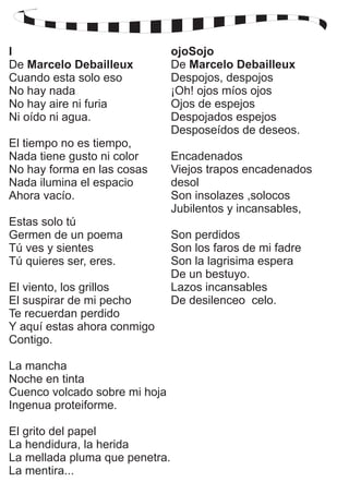 I 
De Marcelo Debailleux 
Cuando esta solo eso 
No hay nada 
No hay aire ni furia 
Ni oído ni agua. 
El tiempo no es tiempo, 
Nada tiene gusto ni color 
No hay forma en las cosas 
Nada ilumina el espacio 
Ahora vacío. 
Estas solo tú 
Germen de un poema 
Tú ves y sientes 
Tú quieres ser, eres. 
El viento, los grillos 
El suspirar de mi pecho 
Te recuerdan perdido 
Y aquí estas ahora conmigo 
Contigo. 
La mancha 
Noche en tinta 
Cuenco volcado sobre mi hoja 
Ingenua proteiforme. 
El grito del papel 
La hendidura, la herida 
La mellada pluma que penetra. 
La mentira... 
ojoSojo 
De Marcelo Debailleux 
Despojos, despojos 
¡Oh! ojos míos ojos 
Ojos de espejos 
Despojados espejos 
Desposeídos de deseos. 
Encadenados 
Viejos trapos encadenados 
desol 
Son insolazes ,solocos 
Jubilentos y incansables, 
Son perdidos 
Son los faros de mi fadre 
Son la lagrisima espera 
De un bestuyo. 
Lazos incansables 
De desilenceo celo. 
 
