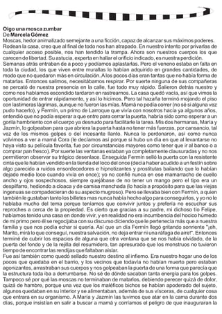 Oigo una mosca zumbar 
De Marcela Gómez 
Moscas, hedor animalizado semejante a una ficción, capaz de alcanzar sus máximos poderes. 
Rodean la casa, creo que al final de todo nos han atrapado. En nuestro intento por privarlas de 
cualquier acceso posible, nos han tendido la trampa. Ahora son nuestros cuerpos los que 
carecen de libertad. Su astucia, experta en hallar el orificio indicado, es nuestra perdición. 
Semanas atrás entraban de a poco y podíamos aplastarlas. Pero el veneno estaba en falta en 
toda la ciudad, los que viven entre murallas lo habían adquirido en grandes cantidades, de 
modo que no quedaron más en circulación. A los pocos días eran tantas que no había forma de 
matarlas. Entonces salimos, necesitábamos respirar. Por suerte ninguna de sus compañeras 
se percató de nuestra presencia en la calle, fue todo muy rápido. Salieron detrás nuestro y 
como nos habíamos escondido tardaron en rastrearnos. La casa quedó vacía, así que vimos la 
oportunidad de entrar rápidamente, y así lo hicimos. Pero tal hazaña terminó mojando el piso 
con lastimeras lágrimas, aunque no fueron las mías. Mamá no podía correr (no sé si alguna vez 
pudo hacerlo), y Fermín, un primo de Larroque que vivía con nosotros hacía ya algunos años, 
entendió que no podía esperar a que entre para cerrar la puerta, habría sido como esperar a un 
gorila hambriento con el cuerpo ya desnudo para facilitarle la tarea. Mis dos hermanas, María y 
Jazmín, lo golpeaban para que abriera la puerta hasta no tener más fuerzas, por cansancio, tal 
vez de los mismos golpes o del incesante llanto. Nunca lo perdonaron, así como nunca 
volvimos a ver a mamá Cora (le decíamos así porque si hubo un día en que al levantarse no 
haya visto su película favorita, fue por circunstancias mayores como tener que ir al banco o a 
comprar pan fresco). Por suerte las ventanas estaban ya completamente clausuradas y no nos 
permitieron observar su trágico desenlace. Enseguida Fermín selló la puerta con la resistente 
cinta que le habían vendido en la tienda del loco del once (decía haber acudido a un festín sobre 
algo parecido a ruidos ensordecedores e hipnotizantes y prostitutas bailando que lo habían 
dejado medio loco cuando vivía en once); yo no confié nunca en ese mamarracho de cuello 
ancho y ojos sospechosos, siempre quejábase de no tener un mango pero el tipo era un 
despilfarro, hediondo a cloaca y de camisa manchada (lo hacía a propósito para que las viejas 
ingenuas se compadecieran de su aspecto mugroso). Pero se llevaba bien con Fermín, a quien 
también le gustaban tanto los billetes mas nunca había hecho algo para conseguirlos, y yo no le 
hablaba mucho del tema porque teníamos que convivir juntos y prefería no escuchar sus 
reproches a cerca de la propiedad. Es cierto que gracias a su padre, mi dichoso tío Felipe, 
habíamos tenido una casa en donde vivir, y en realidad no era incumbencia del hocico húmedo 
de mi primo pero él se regocijaba con su discurso diciendo que le pertenecía más que a nuestra 
familia y que nos podía echar si quería. Así que un día Fermín llegó gritando sonriente "¡eh, 
Marito, mirá lo que conseguí, nuestra salvación, no deja entrar ni una ráfaga de aire!". Entonces 
terminé de cubrir los espacios de alguna que otra ventana que se nos había olvidado, de la 
puerta del fondo y de la rejilla del resumidero, tan apresurado que los monstruos no tuvieron 
tiempo de encontrar las rendijas que faltaban aislar. 
Fue así también como quedó sellado nuestro destino al infierno. Era nuestro hogar uno de los 
pocos que quedaba en el barrio, y los vecinos que todavía no habían muerto pero estaban 
agonizantes, arrastraban sus cuerpos y nos golpeaban la puerta de una forma que parecía que 
la estructura toda iba a derrumbarse. No sé de dónde sacaban tanta energía para los golpes. 
Tampoco sé por qué las moscas no terminaban de matarlos, debiendo perecer quizá de dolor, 
quizá de hambre, porque una vez que los maléficos bichos se habían apoderado del sujeto, 
algunos quedaban en su interior y se alimentaban, además de sus vísceras, de cualquier cosa 
que entrara en su organismo. A María y Jazmín las tuvimos que atar en la cama durante dos 
días, porque insistían en salir a buscar a mamá y corríamos el peligro de que inauguraran la 
 