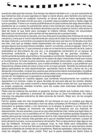 puerta de calle para las moscas. Ese tiempo me odiaron también a mí, y yo era consciente de 
que habíamos sido un poco egoístas en dejar a mamá afuera, pero también era cierto que 
estaba por sucumbir en cualquier momento, el cáncer de piel se había apropiado, hace 
mucho tiempo, de hasta uno de sus ojos, y la pobre vieja ya estaba tuerta y medio ciega del 
que le quedaba. Y tener a un muerto pudriéndose en la casa hubiese sido algo abominable, la 
pestilencia de un cuerpo en putrefacción atraía a los monstruos más que alguna otra cosa, 
parecían entrar en un estado de éxtasis dionisíaco que les turbaba la mente y sólo tenían la 
idea de hacer lo que fuere para conseguir la materia infecta. Ambas me escuchaban 
decírselo y lo comprendían, pero sentían ser las asesinas de su propia madre. 
María estaba terminando la escuela, era muy linda pero le gustaba leer historias de amor de 
vampiros y creía que si moría naturalmente por causa de la vejez iba a lograr la inmortalidad 
de esas criaturas y a encontrar una especie de príncipe azul; por eso no me llevaba muy bien 
con ella, creo que ya estaba medio obsesionada con ese tema y que buscaba entre sus 
amigos alguno que tuviese filosos colmillos. Jazmín, en cambio, era de mi agrado. Tenía 14 o 
15 años pero desde los 11 que comenzó a creer en mi teoría de la revolución de la fe, todo lo 
eclesiástico se derrumbaría de una vez, y la propaganda comenzaría en un parque de 
diversiones ambulante y seguiría en los shoppings de las grandes ciudades, y 
continuamente buscaba argumentos y me ayudaba a construirla. Nada de eso fue necesario. 
Había esperanzas, pero éstas radicaban en la utopía de algún insecticida mortal que rociara 
al mundo entero; no hubo muchos suicidios, pero la gente ahora salía a las calles y aullaba 
ante su Dios que era una blasfemia, que a nadie brindaba su salvación y que preferían que 
Satanás los visitase antes de volver a creer en él, el mayor pecado. También los señores de la 
iglesia participaban en esta desdivinización: apuntando hacia el cielo y llenos de ira y de 
decepción irrevocable, rompían los rosarios que siempre los habían acompañado y recitaban 
contra el agravio y la deshonra del Hombre de los cielos unos versos que en la Santa Biblia se 
injurian de "los ángeles que no guardaron su propia dignidad": 
Estos son manchas en vuestros ágapes, que comiendo impúdicamente con vosotros se 
apacientan a sí mismos; nubes sin agua, llevadas de acá para allá por los vientos; árboles 
otoñales, sin fruto, dos veces muertos y desarraigados; fieras ondas del mar, que espuman 
su propia vergüenza; estrellas errantes, para las cuales está reservada eternamente la 
oscuridad de las tinieblas. 
Hasta que los sollozos les cerraban la garganta. Aunque admito que hubiese sido mejor y 
más cruel oír las palabras y promesas de castigos de un Zeus encolerizado. De todas 
maneras me alegraba enterarme de tales escenas de traición. Mejor aún, de tan acogida 
desmitificación. 
Fermín estaba cada día más insoportable. En los tiempos en que no cuidaba que alguna 
alimaña lograse entrar me dedicaba a leer las obras completas de Rimbaud y Mallarmé. Al 
embustero le gustaba hablar y mis hermanas no le dirigían la palabra ni yo fui nunca tan 
charlatán, pero llegado un momento me rebalsó los tímpanos con sus historias de 
adquisiciones, de sus amantes y que se yo que otras tonterías más, hasta que logré idear un 
sistema para que su voz no penetrara en mí. Sin embargo me hubiese gustado despejar las 
salidas para que las moscas se deshicieran de él lo más velozmente posible.Cuando era yo 
pequeño veía a las moscas más grandes de lo que en realidad fueron siempre; a pesar de 
tanto alimento humano, nunca aumentaron de tamaño. Pero sí descubrieron algo alguna vez 
que las fortaleció. Inmunes casi a cualquier cosa, lo más fiable para aniquilarlas era 
aplastarlas, pero si nunca fue fácil para el hombre tal labor, menos en esos tiempos donde 
aparecían rodeadas de cientos de sus compañeras. Nada las aplastaba, nada las capturaba, 
nada las ahogaba, nada, nada, ¡nada!. Peor que la peste desatada por Apolo sobre el 
 