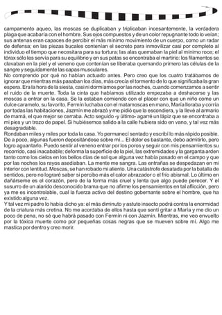 campamento aqueo, las moscas se duplicaban y triplicaban incesantemente, la verdadera 
plaga que acabaría con el hombre. Sus ojos compuestos y de un color repugnante todo lo veían; 
sus antenas eran capaces de percibir el más mínimo movimiento de un cuerpo, como un radar 
de defensa; en las piezas bucales contenían el secreto para inmovilizar casi por completo al 
individuo el tiempo que necesitara para su tortura; las alas quemaban la piel al mínimo roce; el 
tórax sólo les servía para su equilibrio y en sus patas se encontraba el martirio: los filamentos se 
clavaban en la piel y el veneno que contenían se liberaba quemando primero las células de la 
sangre y seguidamente las capas musculares. 
No comprendo por qué no habían actuado antes. Pero creo que los cuatro tratábamos de 
ignorar que mientras más pasaban los días, más crecía el tormento de lo que significaba la gran 
espera. Era la hora de la siesta, casi ni dormíamos por las noches, cuando comenzamos a sentir 
el ruido de la muerte. Toda la cinta que habíamos utilizado empezaba a deshacerse y las 
moscas a entrar en la casa. Se la estaban comiendo con el placer con que un niño come un 
dulce caramelo, su favorito. Fermín luchaba con el matamoscas en mano, María lloraba y corría 
por todas las habitaciones, Jazmín me abrazó y me pidió que la escondiera, y la llevé al armario 
de mamá, el que mejor se cerraba. Acto seguido -y último- agarré un lápiz que se encontraba a 
mi pies y un trozo de papel. Si hubiésemos salido a la calle hubiera sido en vano, y tal vez más 
desagradable. 
Rondaban miles y miles por toda la casa. Yo permanecí sentado y escribí lo más rápido posible. 
De a poco, algunas fueron depositándose sobre mí... El dolor es bastante, debo admitirlo, pero 
logro aguantarlo. Puedo sentir al veneno entrar por los poros y seguir con mis pensamientos su 
recorrido, casi inacabable; deforma la superficie de la piel, las extremidades y la garganta arden 
tanto como los cielos en los bellos días de sol que alguna vez había pasado en el campo y que 
por las noches los rayos asediaban. La mente me sangra. Las entrañas se despedazan en mi 
interior con lentitud. Moscas, se han robado mi aliento. Una catástrofe desatada por la batalla de 
sentidos, pero no lograré saber si percibo más el calor abrazador o el frío abismal. Lo último en 
dañárseme es el corazón, pero de la forma más cruel y lenta que algo puede perecer. Y el 
susurro de un alarido desconocido brama que no afirme los pensamientos en tal aflicción, pero 
ya me es incontrolable, cual la fuerza activa del destino gobernante sobre el hombre, que ha 
existido alguna vez. 
Y tal vez mi padre lo había dicho ya: el más diminuto y astuto insecto podrá contra la enormidad 
de la criatura más cretina. No me acordaba de ellos hasta que sentí gritar a María y me dio un 
poco de pena, no sé que habrá pasado con Fermín ni con Jazmín. Mientras, me veo envuelto 
por la tóxica muerte como por pequeñas cosas negras que se mueven sobre mí. Algo me 
mastica por dentro y creo morir. 
 