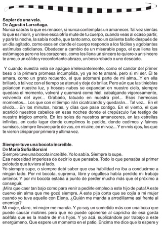 Soplar de una vela. 
De 
Agustín Larrañaga. 
Nunca sabrás lo que es renacer, si nunca contemplas un amanecer. Tal vez sientas 
lo que es morir, y un leve escalofrío mute de tu cuerpo, cuando veas al ocaso partir, 
y parir la noche, la sabía noche, que tanto amo, como un caliente baño después de 
un día agitado, como esos en donde el cuerpo responde a los fáciles y agobiantes 
estímulos cotidianos. Obedecer a cambio de un miserable pago, el que llena los 
estómagos pero no los corazones, como los llena un sincero te quiero o un sincero 
te amo, o un cálido y reconfortante abrazo, un beso robado o uno deseado. 
Y cuando nuestra vela se apague irrelevantemente, como el candor del primer 
beso o la primera promesa incumplida, yo ya no te amaré, pero si mi ser. Él te 
amara, como un grato recuerdo, el que adornaré parte de mi alma...Y en ella 
brillaré, o tal vez con el tiempo se atenué y deje de brillar. Pero aún que las tinieblas 
polaricen nuestra luz, y hoscas nubes se expandan en nuestro cielo, siempre 
quedara el momento, volverá y quemará como hiel, cabalgando vigorosamente, 
volviendo del ayer... Grabado, tatuado en nuestra piel... Esos hermosos 
momentos... Los que con el tiempo irán cicatrizando y quedarán... Tal vez... En el 
olvido... En los minutos, horas, y días que pase contigo. En el viento, el que 
acarició nuestros cabellos en esas noches donde el crepúsculo fue testigo de 
nuestro trágico amorío. En los soles de nuestros amaneceres, en las estrellas 
infinitas, en cada lugar donde cumplimos lo pedido, donde cedimos y fuimos 
sumisos, siempre llevare parte de vos, en mi aire, en mi voz... Y en mis ojos, los que 
te vieron crispar por primera y ultima vez. 
Siempre tuve una bocota increíble. 
De María Sofía Borsini 
Siempre tuve una bocota increíble. Yo lo sabía. Siempre lo supe. 
Esa necesidad imperiosa de decir lo que pensaba. Todo lo que pensaba al primer 
pelotudo que tuviera al lado. 
Yo siempre supe, o siempre debí saber que esa habilidad no iba a conducirme a 
ningún lado. Por mi bocota, suprema, libre y orgullosa había perdido mi trabajo 
anterior. Y por mi bocota estaba a punto de perder mucho más que el próximo a 
conseguir. 
¡Mira que caer tan bajo como para venir a pedirle empleo a este hijo de puta! A este 
cuervo sin alma que me gozó siempre. A este pija corta que se cojía a mi mujer 
cuando yo tuve aquello con Elena. ¿Quién me manda a arrodillarme así frente al 
enemigo? 
Mi mujer, claro, mi mujer me manda. Y yo soy un sometido más con una boca que 
puede causar motines pero que no puede oponerse al capricho de esa gorda 
acéfala que es la madre de mis hijos. Y yo acá, suplicándole por trabajo a este 
energúmeno. Que espere un momento en el patio. Encima me dice que lo espere y 
 