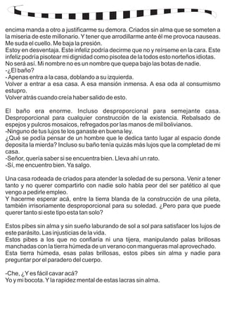 encima manda a otro a justificarme su demora. Criados sin alma que se someten a 
la miseria de este millonario. Y tener que arrodillarme ante él me provoca nauseas. 
Me suda el cuello. Me baja la presión. 
Estoy en desventaja. Este infeliz podría decirme que no y reírseme en la cara. Este 
infeliz podría pisotear mi dignidad como pisotea de la todos esto norteños idiotas. 
No será así. Mi nombre no es un nombre que quepa bajo las botas de nadie. 
-¿El baño? 
- Apenas entra a la casa, doblando a su izquierda. 
Volver a entrar a esa casa. A esa mansión inmensa. A esa oda al consumismo 
estupro. 
Volver atrás cuando creía haber salido de esto. 
El baño era enorme. Incluso desproporcional para semejante casa. 
Desproporcional para cualquier construcción de la existencia. Rebalsado de 
espejos y pulcros mosaicos, refregados por las manos de mil bolivianos. 
-Ninguno de tus lujos te los ganaste en buena ley. 
¿Qué se podía pensar de un hombre que le dedica tanto lugar al espacio donde 
deposita la mierda? Incluso su baño tenía quizás más lujos que la completad de mi 
casa. 
-Señor, quería saber si se encuentra bien. Lleva ahí un rato. 
-Sí, me encuentro bien. Ya salgo. 
Una casa rodeada de criados para atender la soledad de su persona. Venir a tener 
tanto y no querer compartirlo con nadie solo habla peor del ser patético al que 
vengo a pedirle empleo. 
Y hacerme esperar acá, entre la tierra blanda de la construcción de una pileta, 
también irrisoriamente desproporcional para su soledad. ¿Pero para que puede 
querer tanto si este tipo esta tan solo? 
Estos pibes sin alma y sin sueño laburando de sol a sol para satisfacer los lujos de 
este parásito. Las injusticias de la vida. 
Estos pibes a los que no confiaría ni una tijera, manipulando palas brillosas 
manchadas con la tierra húmeda de un verano con mangueras mal aprovechado. 
Esta tierra húmeda, esas palas brillosas, estos pibes sin alma y nadie para 
preguntar por el paradero del cuerpo. 
-Che, ¿Y es fácil cavar acá? 
Yo y mi bocota. Y la rapidez mental de estas lacras sin alma. 
 