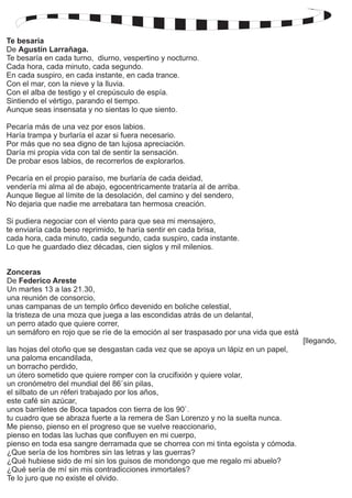 Te besaría 
De 
Agustín Larrañaga. 
Te besaría en cada turno, diurno, vespertino y nocturno. 
Cada hora, cada minuto, cada segundo. 
En cada suspiro, en cada instante, en cada trance. 
Con el mar, con la nieve y la lluvia. 
Con el alba de testigo y el crepúsculo de espía. 
Sintiendo el vértigo, parando el tiempo. 
Aunque seas insensata y no sientas lo que siento. 
Pecaría más de una vez por esos labios. 
Haría trampa y burlaría el azar si fuera necesario. 
Por más que no sea digno de tan lujosa apreciación. 
Daría mi propia vida con tal de sentir la sensación. 
De probar esos labios, de recorrerlos de explorarlos. 
Pecaría en el propio paraíso, me burlaría de cada deidad, 
vendería mi alma al de abajo, egocentricamente trataría al de arriba. 
Aunque llegue al límite de la desolación, del camino y del sendero, 
No dejaria que nadie me arrebatara tan hermosa creación. 
Si pudiera negociar con el viento para que sea mi mensajero, 
te enviaría cada beso reprimido, te haría sentir en cada brisa, 
cada hora, cada minuto, cada segundo, cada suspiro, cada instante. 
Lo que he guardado diez décadas, cien siglos y mil milenios. 
Zonceras 
De Federico Areste 
Un martes 13 a las 21.30, 
una reunión de consorcio, 
unas campanas de un templo órfico devenido en boliche celestial, 
la tristeza de una moza que juega a las escondidas atrás de un delantal, 
un perro atado que quiere correr, 
un semáforo en rojo que se ríe de la emoción al ser traspasado por una vida que está 
[llegando, 
las hojas del otoño que se desgastan cada vez que se apoya un lápiz en un papel, 
una paloma encandilada, 
un borracho perdido, 
un útero sometido que quiere romper con la crucifixión y quiere volar, 
un cronómetro del mundial del 86`sin pilas, 
el silbato de un réferi trabajado por los años, 
este café sin azúcar, 
unos barriletes de Boca tapados con tierra de los 90`. 
tu cuadro que se abraza fuerte a la remera de San Lorenzo y no la suelta nunca. 
Me pienso, pienso en el progreso que se vuelve reaccionario, 
pienso en todas las luchas que confluyen en mi cuerpo, 
pienso en toda esa sangre derramada que se chorrea con mi tinta egoísta y cómoda. 
¿Que sería de los hombres sin las letras y las guerras? 
¿Qué hubiese sido de mí sin los guisos de mondongo que me regalo mi abuelo? 
¿Qué sería de mí sin mis contradicciones inmortales? 
Te lo juro que no existe el olvido. 
 